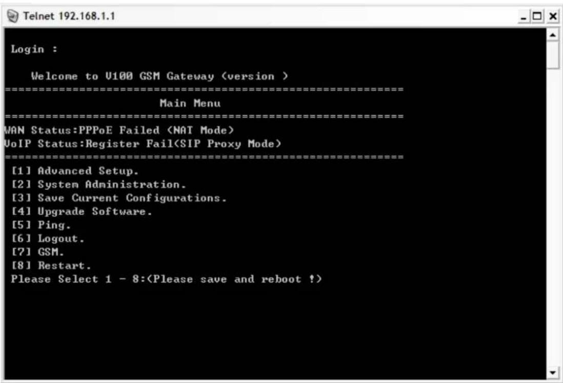 Login : Welcome to U100 GSM Gateway (version ) ==================== Main Menu ==================== MAN Status:PPPoE Failed VoIP Status:Register Fail(SIP Proxy Mode) ==================== [1] Advanced Setup. [2] System Administration. [3] Save Current Configurations. [4] Upgrade Software. [5] Ping. [6] Logout. [7] GSM. [8] Restart. Please Select 1 - 8: