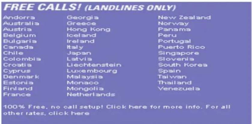 FREE CALLS! (LANDLINES ONLY) Andorra Georgia New Zealand Australia Greece Norway Austria Hong Kong Panama Belgium'Iceland Peru Bulgaria-Ireland Portugal Canada Italy Puerto Rico Chile Japan Singapore Colombia Latvia Slovenia Croatia Liechtenstein South Korea Cyprus Luxembourg Spain Denmark Malaysia Taiwan Estonia Monaco Thailand Finland Mongolia Venezuela France Netherlands 100% Free, no call setup! Click here for more info. For all other rates, click here