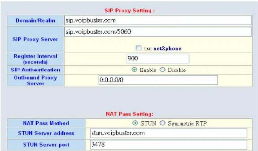 SIP Proxy Setting : Domain/Realm sip.voipbuster.com SIP Proxy Server sip.voipbuster.com/5060 use net2phone Register Interval 900 SIP Authentication Enable Disable Outbound Proxy Server 0.0.0.0/0 NAT Pass Setting: NAT Pass Method STUN Symmetric RTP STUN Server address stun.voipbuster.com STUN Server port 3478