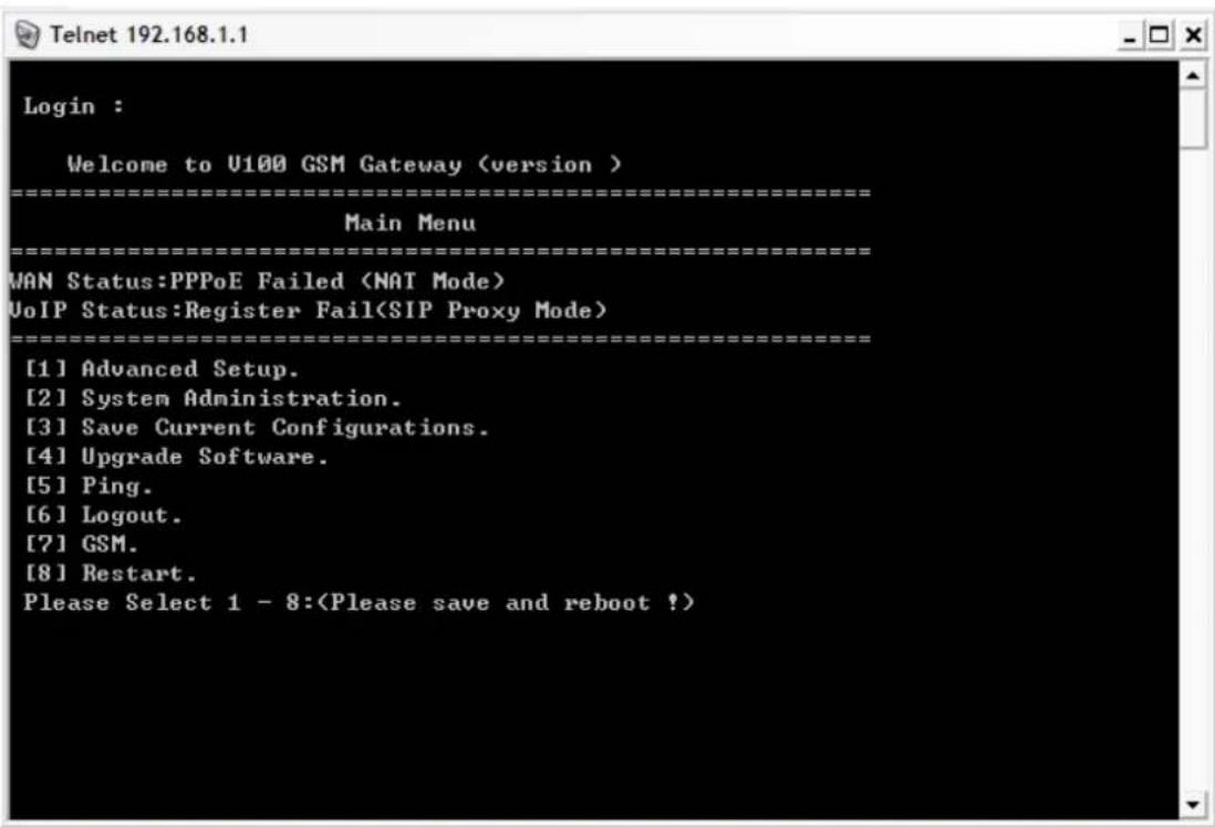 Login : Welcome to U100 GSM Gateway (version ) ==================== Main Menu ==================== MAN Status:PPPoE Failed VoIP Status:Register Fail(SIP Proxy Mode) ==================== [1] Advanced Setup. [2] System Administration. [3] Save Current Configurations. [4] Upgrade Software. [5] Ping. [6] Logout. [7] GSM. [8] Restart. Please Select 1 - 8: