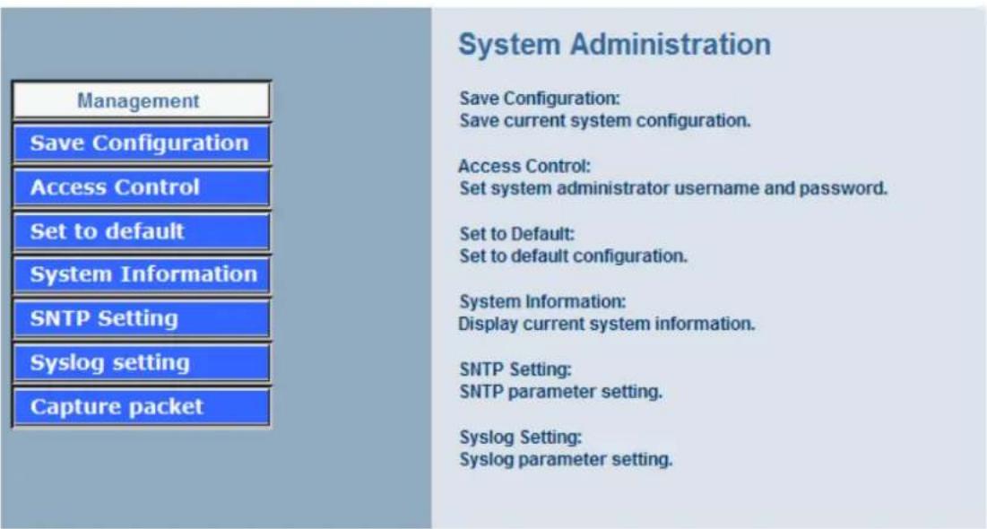 Management Save Configuration Access Control Set to default System Information SNTP Setting Syslog setting Capture packet System Administration Save Configuration: Save current system configuration. Access Control: Set system administrator username and password. Set to Default: Set to default configuration. System Information: Display current system information. SNTP Setting: SNTP parameter setting. Syslog Setting: Syslog parameter setting.