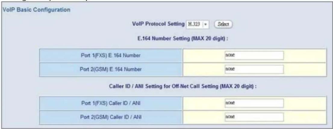 VoIP Basic Configuration VoIP Protocol Setting H.323 Select E.164 Number Setting (MAX 20 digit) : Port 1(FXS) E. 164 Number none Port 2(GSM) E.164 Number none Caller ID / ANI Setting for Off-Net Call Setting (MAX 20 digit) : Port 1(FXS) Caller ID / ANI none Port 2(GSM) Caller ID / ANI none