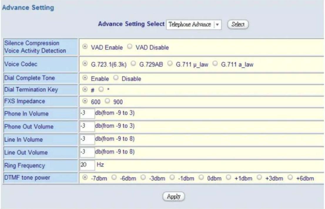 Advance Setting Advance Setting Select Telephone Advance ▼ Select Silence Compression Voice Activity Detection VAD Enable ○ VAD Disable Voice Codec G.723.1(6.3k) ○ G.729AB ○ G.711 μ_law ○ G.711 a_law Dial Complete Tone Enable ○ Disable Dial Termination Key ○ * FXS Impedance 600 ○ 900 Phone In Volume -3 db(from -9 to 3) Phone Out Volume -3 db(from -9 to 3) Line In Volume -3 db(from -9 to 8) Line Out Volume -3 db(from -9 to 8) Ring Frequency 20 Hz DTMF tone power -7dbm ○ -6dbm ○ -3dbm ○ -1dbm ○ 0dbm ○ +1dbm ○ +3dbm ○ +6dbm Apply