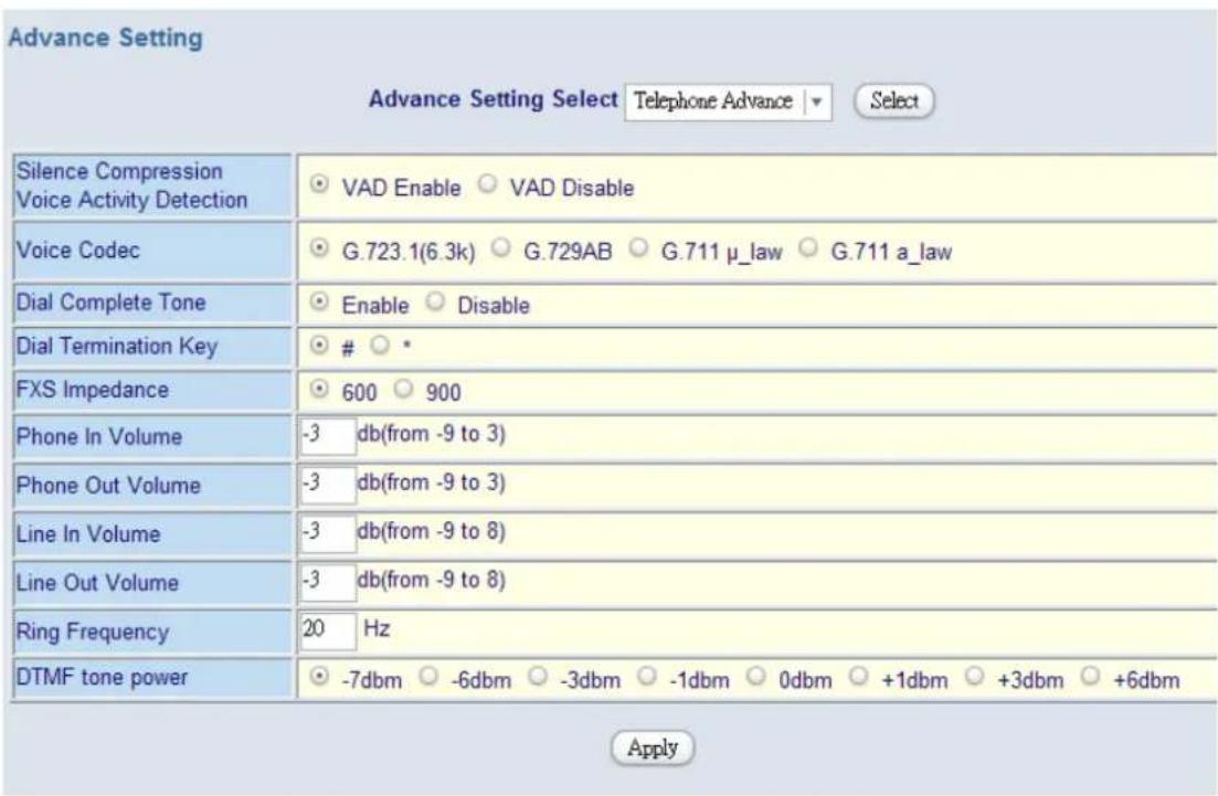 Advance Setting Advance Setting Select Telephone Advance ▼ Select Silence Compression Voice Activity Detection VAD Enable ○ VAD Disable Voice Codec G.723.1(6.3k) ○ G.729AB ○ G.711 μ_law ○ G.711 a_law Dial Complete Tone Enable ○ Disable Dial Termination Key ○ * FXS Impedance 600 ○ 900 Phone In Volume -3 db(from -9 to 3) Phone Out Volume -3 db(from -9 to 3) Line In Volume -3 db(from -9 to 8) Line Out Volume -3 db(from -9 to 8) Ring Frequency 20 Hz DTMF tone power -7dbm ○ -6dbm ○ -3dbm ○ -1dbm ○ 0dbm ○ +1dbm ○ +3dbm ○ +6dbm Apply