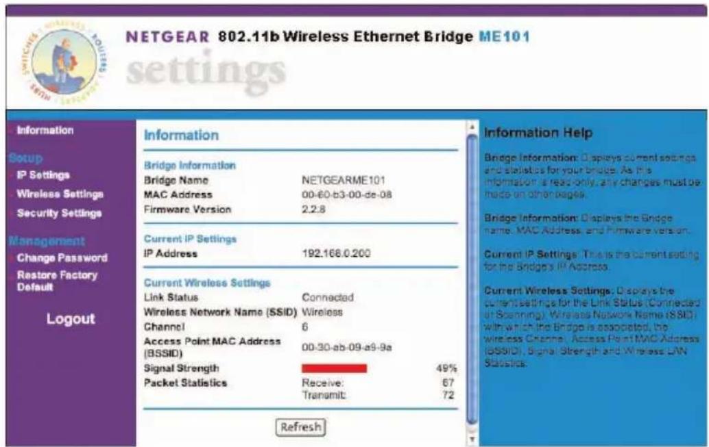 NETGEAR 802.11b Wireless Ethernet Bridge ME101 settings Information Setup IP Settings Wireless Settings Security Settings Management Change Password Restore Factory Default Logout Information Bridge Information Bridge Name NETGEARME101 MAC Address 00-60-b3-00-de-08 Firmware Version 2.2.8 Current IP Settings IP Address 192.168.0.200 Current Wireless Settings Link Status Connected Wireless Network Name (SSID) Wireless Channel 6 Access Point MAC Address (BSSID) 00-30-ab-09-a9-9a Signal Strength 49% Packet Statistics Receive: 67 Transmit: 72 Refresh Information Help Bridge Information: Displays current settings and statistics for your bridge. As this information is read-only, any changes must be made on other pages. Bridge Information: Displays the Bridge name, MAC Address, and Firmware version. Current IP Settings: This is the current setting for the Bridge's IP Address. Current Wireless Settings: Displays the current settings for the Link Status (Connected or Scanning). Wireless Network Name (SSID) with which the Bridge is associated, the wireless Channel, Access Point MAC Address (BSSID), Signal Strength and Wireless LAN Statistics.