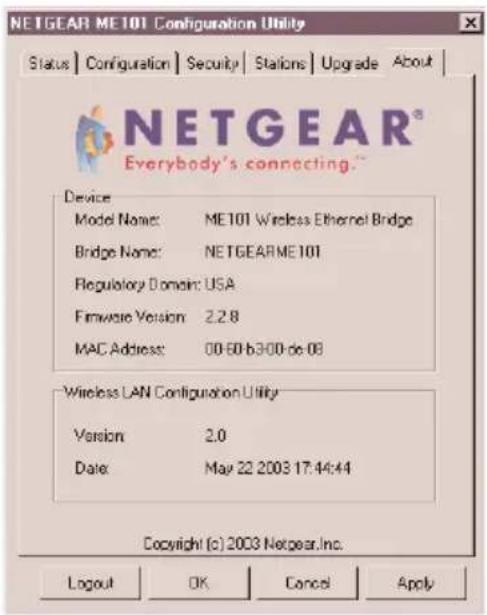 NETGEAR ME101 Configuration Utility Status | Configuration | Security | Stations | Upgrade | About | NETGEAR® Everybody's connecting** Device Model Name: ME101 Wireless Ethernet Bridge Bridge Name: NETGEARME101 Regulatory Domain: USA Firmware Version 2.2.8 MAC Address: 00-60-b300-de-08 Wireless LAN Configuration Utility Version 2.0 Date May 22 2003 17:44:44 Copyright (c) 2003 Netgear, Inc. Logout OK Cancel Apply