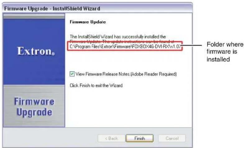 Firmware Upgrade - InstallShield Wizard Extron® Firmware Update The InstallShield Wizard has successfully installed the Firmware Update - The update instructions can be found at C:\Program Files\Extron\Firmware\FOXBOX4G-DVI-RX\v1.0v ✓ View Firmware Release Notes.(Adobe Reader Required) Click Finish to exit the Wizard Firmware Upgrade < Back Finish Cancel Folder where firmware is installed