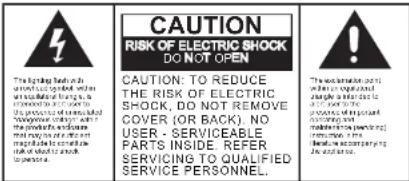 CAUTION RISK OF ELECTRIC SHOCK DO NOT OPEN CAUTION: TO REDUCE THE RISK OF ELECTRIC SHOCK, DO NOT REMOVE COVER (OR BACK). NO USER - SERVICEABLE PARTS INSIDE. REFER SERVICING TO QUALIFIED SERVICE PERSONNEL.