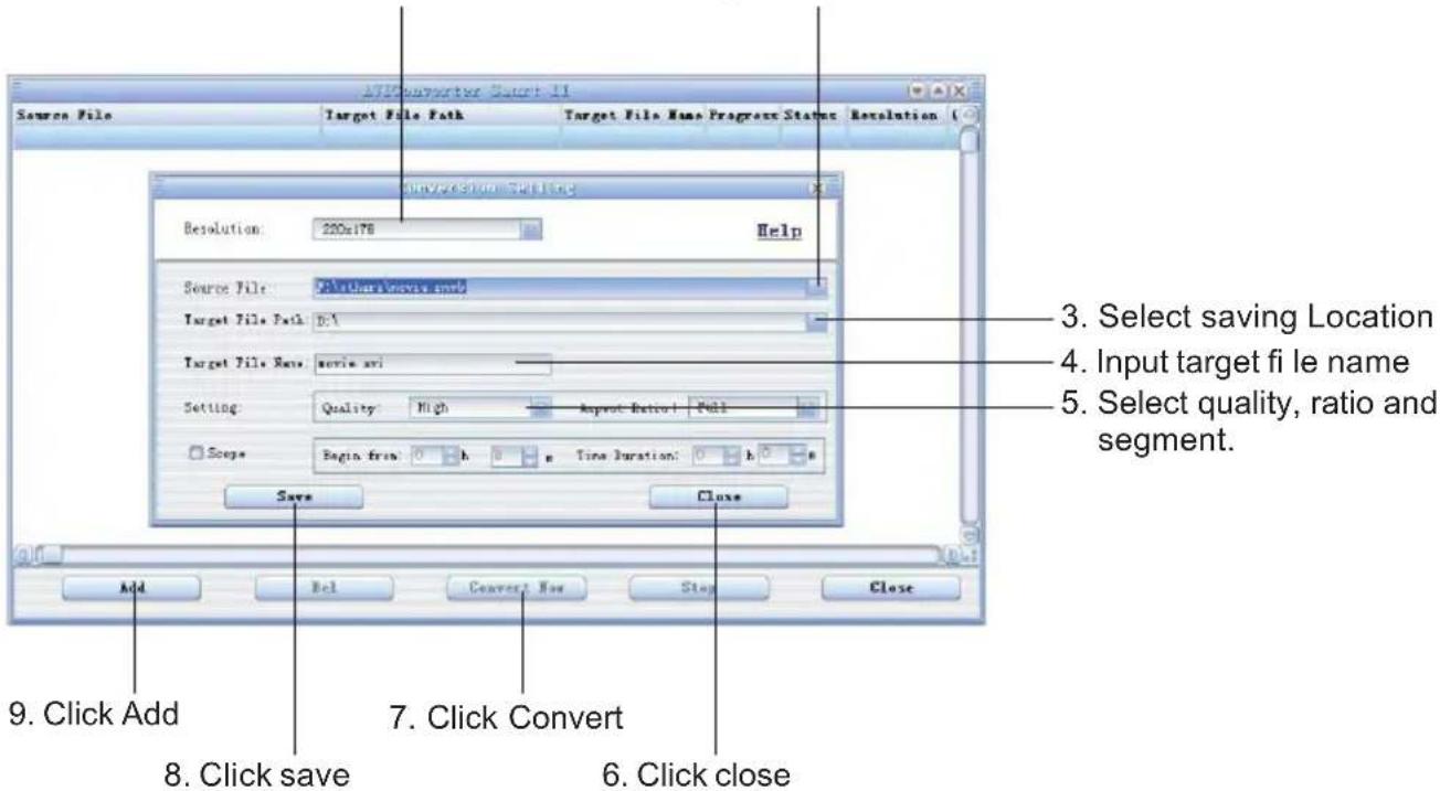 AFC Converter Secret II Source File Target File Path Target File Name Program Status Resolution Resolution Selection Resolution: 220x178 Help Source File: All there knows the Target File Path: D:\ Target File Name: movie ski Setting: Quality: High Import: Default: Pull Scope: Begin free: h Time Duration: h Save Close 3. Select saving Location 4. Input target fi le name 5. Select quality, ratio and segment. 9. Click Add 8. Click save 7. Click Convert 6. Click close