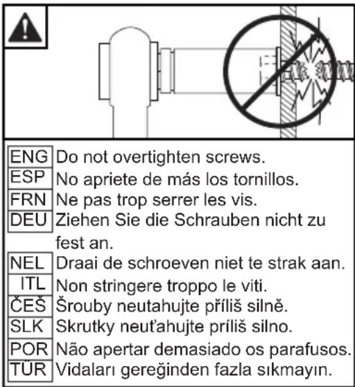 ENG Do not overtighten screws. ESP No apriete de más los tornillos. FRN Ne pas trop serrer les vis. DEU Ziehen Sie die Schrauben nicht zu fest an. NEL Draai de schroeven niet te strak aan. ITL Non stringere troppo le viti. ČEŠ Šrouby neutahujte príliš silně. SLK Skrutky neut'ahujte príliš silno. POR Não apertar demasiado os parafusos. TUR Vidaları gereğinden fazla si kmayın.