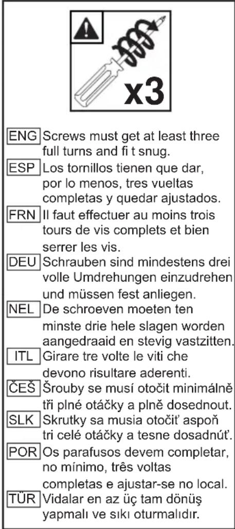 ENG Screws must get at least three full turns and fi t snug. ESP Los tornillos tienen que dar, por lo menos, tres vueltas completas y quedar ajustados. FRN Il faut effectuer au moins trois tours de vis complets et bien serrer les vis. DEU Schrauben sind mindestens drei volle Umdrehungen einzudrehen und müssen fest anliegen. NEL De schroeven moeten ten minste drie hele slagen worden aangedraaid en stevig vastzitten. ITL Girare tre volte le viti che devono risultare aderenti. ČEŠ Šrouby se musí otočit minimálně tři plné otáčky a plně dosednout. SLK Skrutky sa musia otočit' aspoň tri celé otáčky a tesne dosadnút'. POR Os parafusos devem completar, no mínimo, três voltas completas e ajustar-se no local. TÜRK Vidalar en az üç tam dönüş yapmalı ve siki oturmalıdır.