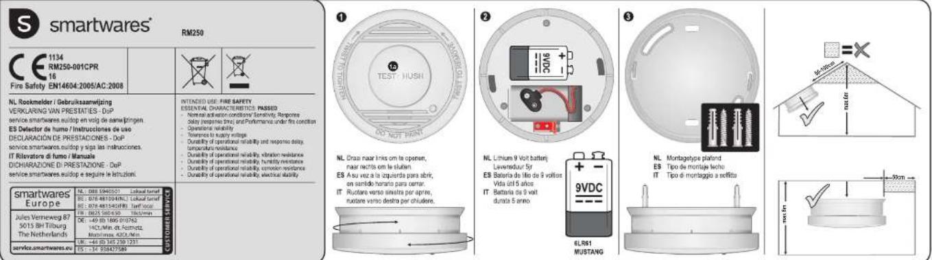 smartwares® RM250 1134 RM250-001CPR 16 Fire Safety EN14604:2005/AC:2008 NL Rockmelder / Gebruiksaamwijzing VERKULARING VAN PRESTATIES - DoP service smartwares euidop en volg de sama ringen ES Detector de fumo / Instrucciones de uso DECLARACIÓN DE PRESTADIONES - DoP service smartwares.euidop y siga las instrucciones. IT Rivolters de fumo / Manuale DICHARIAZIONE DI PRESTAZIONE - DoP service smartwares.euidop e segúrate le l'insuzioni. smartwares Europe NL 088 5940502 Lobaut tonel BE 078 481394MNS3 Llobaut tonel Lobaut tonel BE 078 481345RBU Telft 0600 FR 0825 560-630 Telft/min Jules Verneweg 87 5015 BH Tilburg The Netherlands DE : -49 BD 1665 010762 140C/Min. DL PZMNTG2 Maximmax 400C/Min UR : -49 BD 140 250 1231 ES : -14 938475999 INTENDED USE: FIRE SAFETY ESSENTAL CHARACTERISTICS: PASSID - Nominal activation conditions/ Sensitivity, Response Delay (response time) and Performance under fire condition Operations reliability Torrances to supply voltage; Durability of operational reliability and response delay, Turbidity resistance; Durability of operational reliability vibration resistance; Durability of operational reliability humidity resistance; Durability of operational reliability corrosion resistance; Durability of operational reliability electrical stability NL Draz naar links om le openen, naar nachts om le slubin. ES As au vez a la izquierda para abrir, on sentido horario para centar. IT Rutore varso sineira per aprine, rutare varso destra per chudere. NL Lithium 9 Volt batterj Leversduur 5yr ES Bateria de lito de 9 voltos Vida util 5 años IT Bateria de 9 volt dureta 5 anno. 3 NL Montageltype plafond ES Tipo de montaje leche IT Tipo di montaggio a seffitu ELR61 MUSTANG 9VDC 2 NL Lithium 9 Volt batterj Leversduur 5yr ES Bateria de lito de 9 voltos Vida util 5 años IT Bateria de 9 volt dureta 5 anno. 50cm