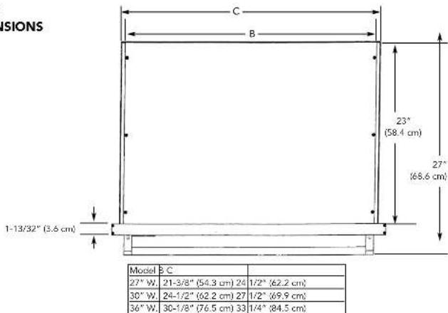VISIONS C B 23" (58.4 cm) 27" (68.6 cm) 1-13/32" (3.6 cm) Model B C 27" W. 21-3/8" (54.3 cm) 24 1/2" (62.2 cm) 30" W. 24-1/2" (62.2 cm) 27 1/2" (69.9 cm) 36" W. 30-1/8" (76.5 cm) 33 1/4" (84.5 cm)