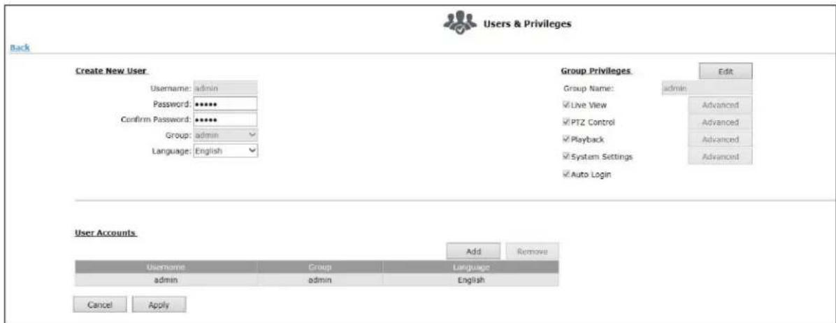 Users & Privileges Back Create New User Username: admin Password: ****** Confirm Password: ****** Group: admin Language: English Group Privileges Group Name: admin ✓Live View ✓PTZ Control ✓Playback ✓System Settings ✓Auto Login Edit Advanced Advanced Advanced Advanced User Accounts Add Remove Username Group Language admin admin English Cancel Apply
