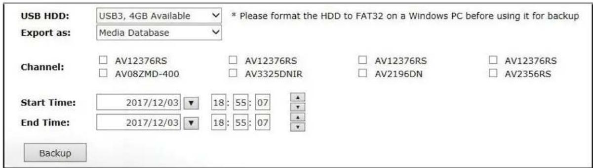 USB HDD: USB3, 4GB Available * Please format the HDD to FAT32 on a Windows PC before using it for backup Export as: Media Database Channel: AV12376RS AV12376RS AV12376RS AV12376RS AV08ZMD-400 AV3325DNIR AV2196DN AV2356RS Start Time: 2017/12/03 ▼ 18: 55: 07 ▲ End Time: 2017/12/03 ▼ 18: 55: 07 ▲ Backup