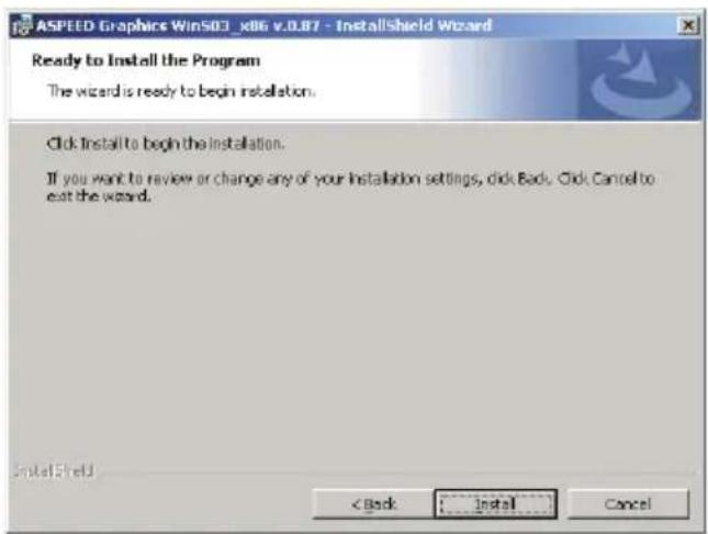 ASPEED Graphics Win503_x86 v.0.87 - InstallShield Wizard Ready to Install the Program The wizard is ready to begin installation. Click Install to begin the installation. If you want to review or change any of your Installation settings, click Back. Click Cancel to exit the wizard. InstallShield < Back Install Cancel