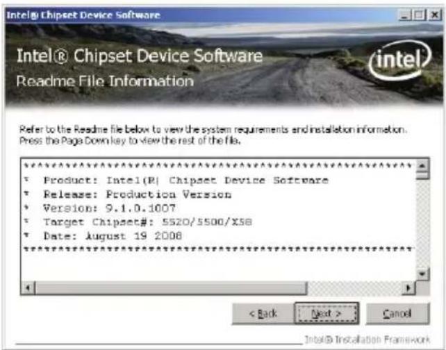 Intel® Chipset Device Software Readme File Information Refer to the Readme file below to view the system requirements and installation information. Press the Page Down key to view the rest of the file. Product: Intel(R) Chipset Device Software Release: Production Version Version: 9.1.0.1007 Target Chipset#: 5520/5500/x58 Date: August 19 2008 < Back Next > Cancel Intel® Installation Framework