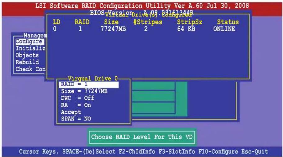 LSI Software RAID Configuration Utility Ver A.60 Jul 30, 2008 BIOS Version A.08 09161344R LD RAID Size #Stripes StripSz Status 0 1 77247MB 2 64 KB ONLINE Managem Configure Initializ Objects Rebuild Check Con Virqual Drive 0 RAID = 1 Size = 77247MB DWC = Off RA = On Accept SPAN = NO Choose RAID Level For This VD Cursor Keys, SPACE-(De)Select F2-ChIdInfo F3-SlotInfo F10-Configure Esc-Quit
