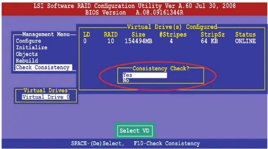 LSI Software RAID Configuration Utility Ver A.60 Jul 30, 2008 BIOS Version A.08.09161344R Management Menu— Configure Initialize Objects Rebuild Check Consistency Virtual Drive(s) Configured LD RAID Size #Stripes StripSz Status 0 10 154494MB 4 64 KB ONLINE Consistency Check? Yes No Virtual Drives Virtual Drive 0 Select VD SPACE-(De)Select, F10-Check Consistency