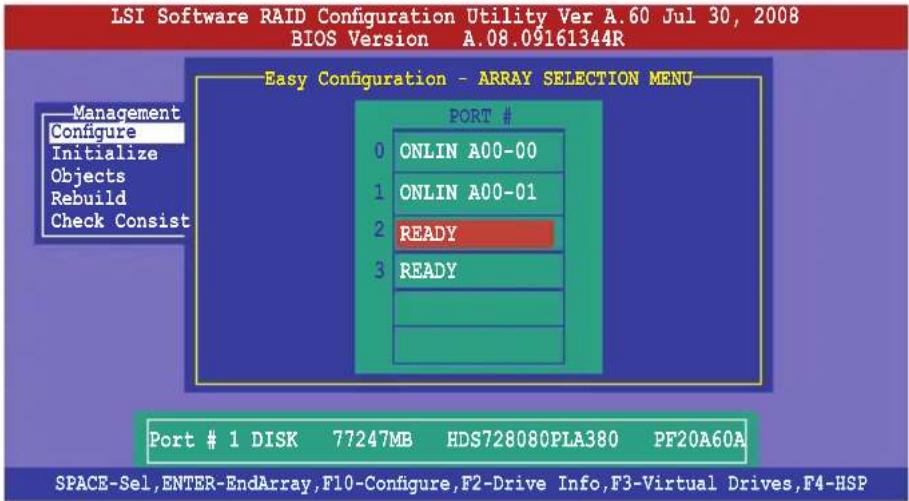 LSI Software RAID Configuration Utility Ver A.60 Jul 30, 2008 BIOS Version A.08.09161344R Easy Configuration - ARRAY SELECTION MENU Management Configure Initialize Objects Rebuild Check Consist PORT # 0 ONLIN A00-00 1 ONLIN A00-01 2 READY 3 READY Port # 1 DISK 77247MB HDS728080PLA380 PF20A60A SPACE-Sel,ENTER-EndArray,F10-Configure,F2-Drive Info,F3-Virtual Drives,F4-HSP