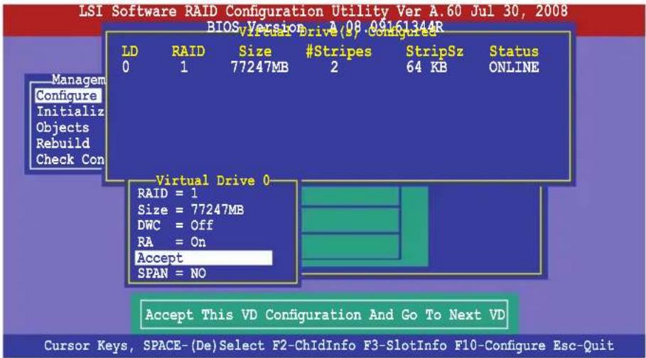 LSI Software RAID Configuration Utility Ver A.60 Jul 30, 2008 BIOS Version 2.08.09161344R Virtual Drive (9) Configured LD RAID Size #Stripes StripSz Status 0 1 77247MB 2 64 KB ONLINE Managem Configure Initialize Objects Rebuild Check Con Virtual Drive 0 RAID = 1 Size = 77247MB DWC = Off RA = On Accept SPAN = NO Accept This VD Configuration And Go To Next VD Cursor Keys, SPACE-(De)Select F2-ChIdInfo F3-SlotInfo F10-Configure Esc-Quit