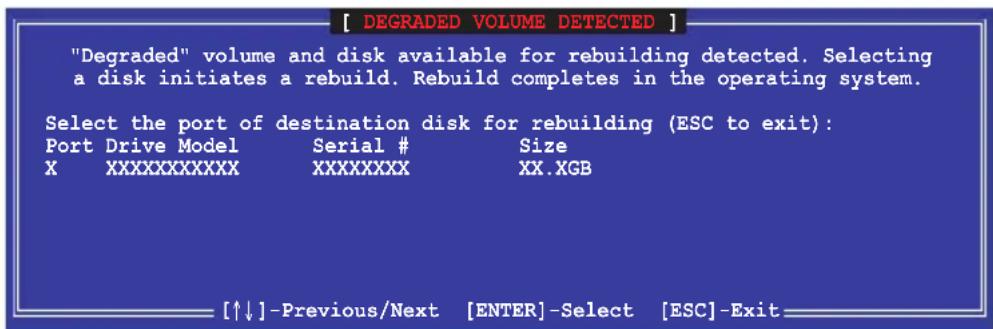 [ DEGRADED VOLUME DETECTED ] "Degraded" volume and disk available for rebuilding detected. Selecting a disk initiates a rebuild. Rebuild completes in the operating system. Select the port of destination disk for rebuilding (ESC to exit): Port Drive Model Serial # Size XXXXXXXXXXX XXXXXXXX XX.XGB [↑↓]-Previous/Next [ENTER]-Select [ESC]-Exit