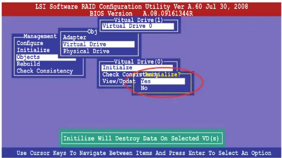 LSI Software RAID Configuration Utility Ver A.60 Jul 30, 2008 BIOS Version A.08.09161344R Virtual Drive(1) Virtual Drive 0 Obj Management Configure Initialize Objects Rebuild Check Consistency Adapter Virtual Drive Physical Drive Virtual Drive(0) Initialize Check Consistently Initialize Will Destroy Data On Selected VD(s) View/Update Yes No Initialize Will Destroy Data On Selected VD(s) Use Cursor Keys To Navigate Between Items And Press Enter To Select An Option
