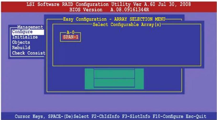 LSI Software RAID Configuration Utility Ver A.60 Jul 30, 2008 BIOS Version A.08.09161344R Easy Configuration - ARRAY SELECTION MENU Select Configurable Array(s) A-0 SPAN-1 Management Configure Initialize Objects Rebuild Check Consist Cursor Keys, SPACE-(De)Select F2-ChIdInfo F3-SlotInfo F10-Configure Esc-Quit