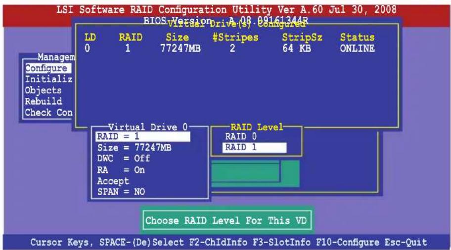 LSI Software RAID Configuration Utility Ver A.60 Jul 30, 2008 BIOS Version A.08 09161344R LVISA Drive(s) Configured LD RAID Size #Stripes StripSz Status 0 1 77247MB 2 64 KB ONLINE Managem Configure Initialize Objects Rebuild Check Con Virtual Drive 0 RAID = 1 Size = 77247MB DWC = Off RA = On Accept SPAN = NO RAID Level RAID 0 RAID 1 Choose RAID Level For This VD Cursor Keys, SPACE-(De)Select F2-ChIdInfo F3-SlotInfo F10-Configure Esc-Quit