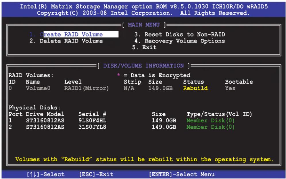 Intel(R) Matrix Storage Manager option ROM v8.5.0.1030 ICH10R/DO wRAID5 Copyright(C) 2003-08 Intel Corporation. All Rights Reserved. [ MAIN MENU ] 1. Create RAID Volume 2. Delete RAID Volume 3. Reset Disks to Non-RAID 4. Recovery Volume Options 5. Exit [ DISK/VOLUME INFORMATION ] RAID Volumes: ID Name Level Strip Size Status Bootable 0 Volume0 RAID1 (Mirror) N/A 149.0GB Rebuild Yes Physical Disks: Port Drive Model Serial # 1 ST3160812AS 9LS0F4HL 2 ST3160812AS 3LS0JYL8 Size Type/Status(Vol ID) 149.0GB Member Disk(0) 149.0GB Member Disk(0) Volumes with "Rebuild" status will be rebuilt within the operating system. [↑↓]-Select [ESC]-Exit [ENTER]-Select Menu