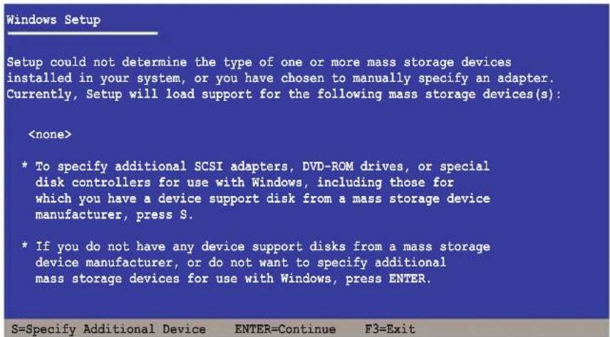 Windows Setup Setup could not determine the type of one or more mass storage devices installed in your system, or you have chosen to manually specify an adapter. Currently, Setup will load support for the following mass storage devices(s): * To specify additional SCSI adapters, DVD-ROM drives, or special disk controllers for use with Windows, including those for which you have a device support disk from a mass storage device manufacturer, press S. * If you do not have any device support disks from a mass storage device manufacturer, or do not want to specify additional mass storage devices for use with Windows, press ENTER.