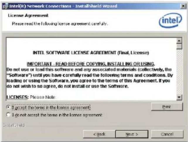 Intel(R) Network Connections - InstallShield Wizard License Agreement Please read the following license agreement carefully. intel INTEL SOFTWARE LICENSE AGREEMENT (Final, License) IMPORTANT - READ BEFORE COPYING, INSTALLING OR USING. Do not use or load this software and any associated materials (collectively, the "Software") until you have carefully read the following terms and conditions. By loading or using the Software, you agree to the terms of this Agreement. If you do not wish to so agree, do not install or use the Software. LICENSES: Please Note: • I accept the terms in the license agreement; • I do not accept the terms in the license agreement. Print < Back Next > Cancel