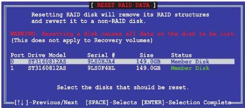 [ RESET RAID DATA ] Resetting RAID disk will remove its RAID structures and revert it to a non-RAID disk. WARNING: Resetting a disk causes all data on the disk to be lost. (This does not apply to Recovery volumes) Port Drive Model Serial # Size Status 0 ST3160812AS 9LS0HJA4 149.0GB Member Disk 1 ST3160812AS 9LS0F4HL 149.0GB Member Disk Select the disks that should be reset. [↑↓] -Previous/Next [SPACE]-Selects [ENTER]-Selection Complete