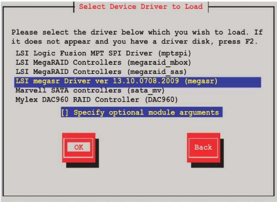 Select Device Driver to Load Please select the driver below which you wish to load. If it does not appear and you have a driver disk, press F2. LSI Logic Fusion MPT SPI Driver (mptspi) LSI MegaRAID Controllers (megaraid_mbox) LSI MegaRAID Controllers (megaraid_sas) LSI megasr Driver ver 13.10.0708.2009 (megasr) Marvell SATA controllers (sata_mv) Mylex DAC960 RAID Controller (DAC960) [ ] Specify optional module arguments OK Back