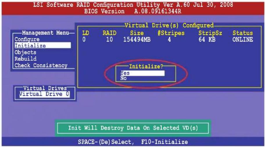 LSI Software RAID Configuration Utility Ver A.60 Jul 30, 2008 BIOS Version A.08.09161344R Management Menu— Configure Initialize Objects Rebuild Check Consistency Virtual Drive(s) Configured LD RAID Size #Stripes StripSz Status 0 10 154494MB 4 64 KB ONLINE Initialize? Yes No Virtual Drives Virtual Drive 0 Init Will Destroy Data On Selected VD(s) SPACE-(De)Select, F10-Initialize