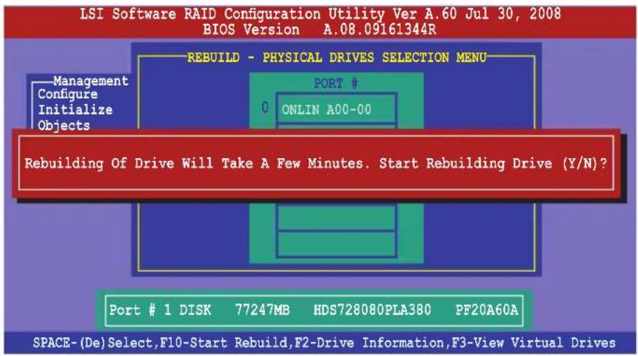 LSI Software RAID Configuration Utility Ver A.60 Jul 30, 2008 BIOS Version A.08.09161344R REBUILD - PHYSICAL DRIVES SELECTION MENU Management Configure Initialize Objects PORT # 0 ONLIN A00-00 Rebuilding Of Drive Will Take A Few Minutes. Start Rebuilding Drive (Y/N)? Port # 1 DISK 77247MB HDS728080PLA380 PF20A60A SPACE-(De)Select,F10-Start Rebuild,F2-Drive Information,F3-View Virtual Drives