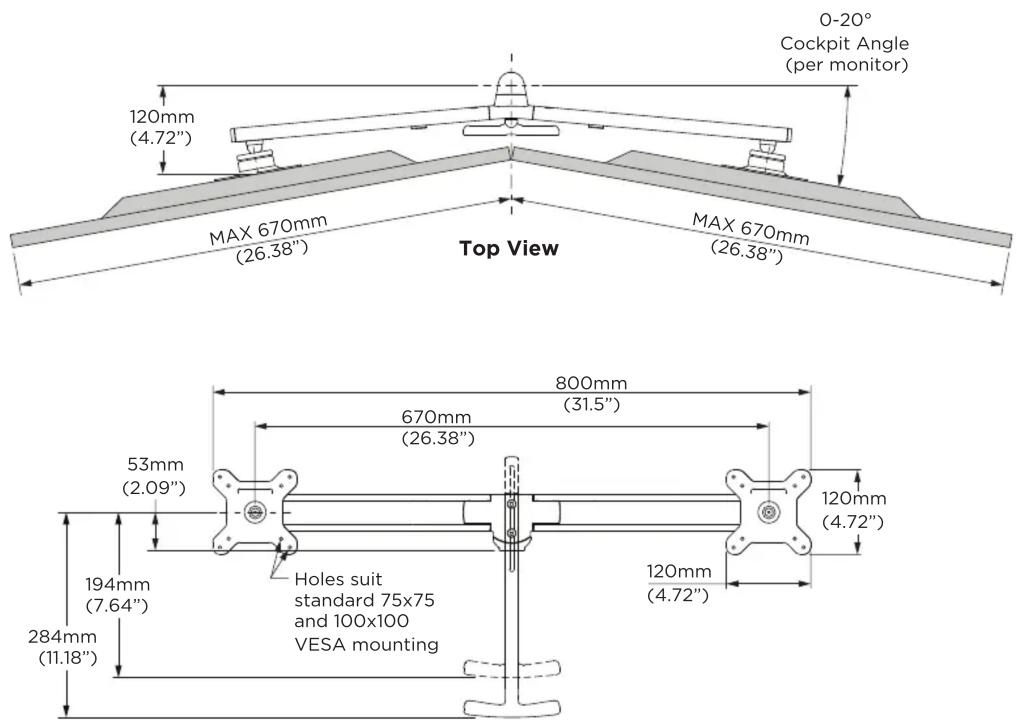 0-20° Cockpit Angle (per monitor) 120mm (4.72") MAX 670mm (26.38") Top View MAX 670mm (26.38") 800mm (31.5") 670mm (26.38") 53mm (2.09") 194mm (7.64") 284mm (11.18) Holes suit standard 75x75 and 100x100 VESA mounting 120mm (4.72)