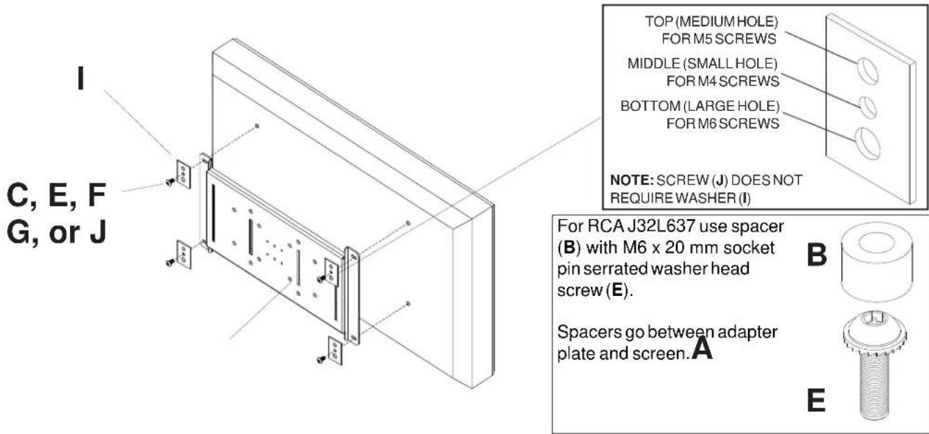 I C, E, F G, or J TOP (MEDIUM HOLE) FOR M5 SCREWS MIDDLE (SMALL HOLE) FOR M4 SCREWS BOTTOM (LARGE HOLE) FOR M6 SCREWS NOTE: SCREW (J) DOES NOT REQUIRE WASHER (I) For RCA J32L637 use spacer (B) with M6 x 20 mm socket pin serrated washer head screw (E). Spacers go between adapter plate and screen. A B E