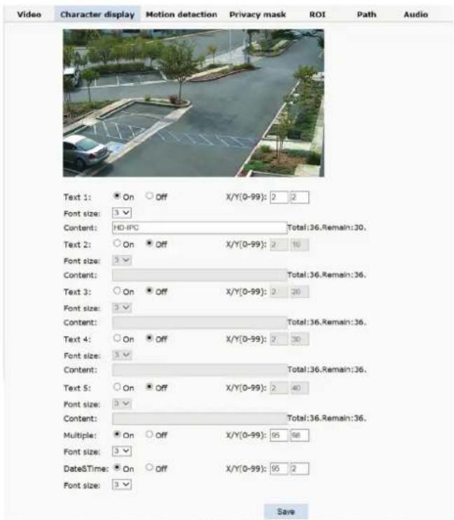 Video Character display Motion detection Privacy mask ROI Path Audio Text 1: On Off X/Y(0-99): 2 2 Font size: 3 Content: HD-IPC Total:36.Remain:30. Text 2: On Off X/Y(0-99): 2 10 Font size: 3 Content: Total:36.Remain:36. Text 3: On Off X/Y(0-99): 2 20 Font size: 3 Content: Total:36.Remain:36. Text 4: On Off X/Y(0-99): 2 30 Font size: 3 Content: Total:36.Remain:36. Text 5: On Off X/Y(0-99): 2 40 Font size: 3 Content: Total:36.Remain:36. Multiple: On Off X/Y(0-99): 95 98 Font size: 3 DateTime: On Off X/Y(0-99): 95 2 Font size: 3 Save