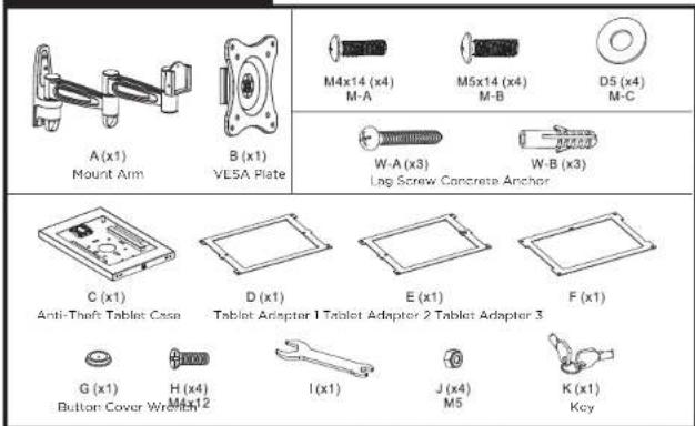 A (x1) Mount Arm B (x1) VL5A Plate M4x14 (x4) M-A M5x14 (x4) M-B D5 (x4) M-C W-A (x3) Lag Screw Concrete Anchor W-B (x3) C (x1) Anti-Theft Tablet Case D (x1) Tablet Adapter 1 Tablet Adapter 2 Tablet Adapter 3 E (x1) F (x1) G (x1) Button Cover W/12 I (x1) J (x4) M5 K (x1) Key
