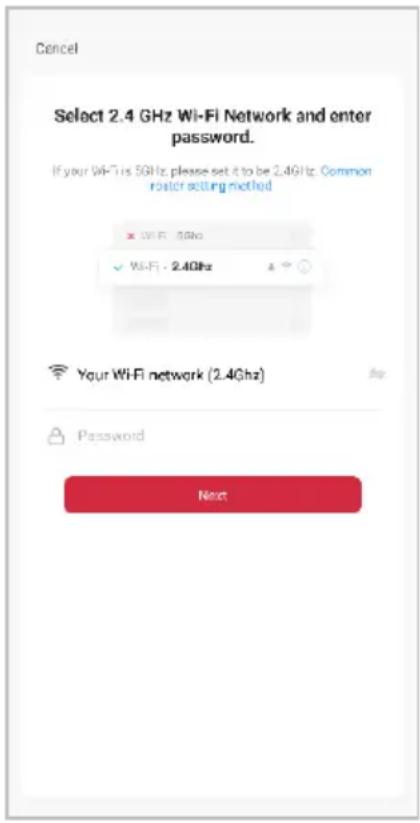 Cancel Select 2.4 GHz Wi-Fi Network and enter password. If your Wi-Fi is 5GHz, please set it to be 2.4GHz. Common roster setting method × Wi-Fi - 5GHz ✓ Wi-Fi - 2.4GHz Your Wi-Fi network (2.4GHz) Password Next