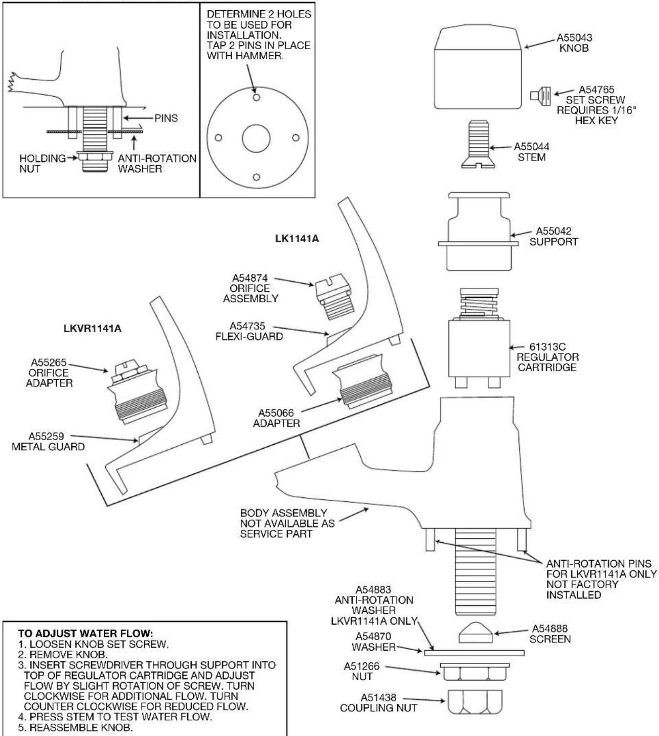 DETERMINE 2 HOLES TO BE USED FOR INSTALLATION. TAP 2 PINS IN PLACE WITH HAMMER. PINS HOLDING NUT ANTI-ROTATION WASHER LK1141A A55043 KNOB A54765 SET SCREW REQUIRES 1/16" HEX KEY A55044 STEM A55042 SUPPORT LKVR1141A A54874 ORIFICE ASSEMBLY A54735 FLEXI-GUARD A55066 ADAPTER 61313C REGULATOR CARTRIDGE BODY ASSEMBLY NOT AVAILABLE AS SERVICE PART ANTI-ROTATION PINS FOR LKVR1141A ONLY NOT FACTORY INSTALLED A54883 ANTI-ROTATION WASHER LKVR1141A ONLY A54870 WASHER A54888 SCREEN A51266 NUT A51438 COUPLING NUT TO ADJUST WATER FLOW: 1. LOOSEN KNOB SET SCREW. 2. REMOVE KNOB. 3. INSERT SCREWDRIVER THROUGH SUPPORT INTO TOP OF REGULATOR CARTRIDGE AND ADJUST FLOW BY SLIGHT ROTATION OF SCREW. TURN CLOCKWISE FOR ADDITIONAL FLOW. TURN COUNTER CLOCKWISE FOR REDUCED FLOW. 4. PRESS STEM TO TEST WATER FLOW. 5. REASSEMBLE KNOB.