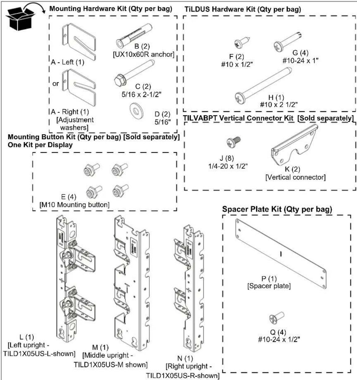 Mounting Hardware Kit (Qty per bag) TiLDUS Hardware Kit (Qty per bag) A - Left (1) B (2) [UX10x60R anchor] C (2) 5/16 x 2-1/2" D (2) 5/16" F (2) #10 x 1/2" G (4) #10-24 x 1" H (1) #10 x 2 1/2" TILVABPT Vertical Connector Kit [Sold separately] Mounting Button Kit (Qty per bag) [Sold separately] One Kit per Display J (8) 1/4-20 x 1/2" K (2) [Vertical connector] E (4) [M10 Mounting button] Spacer Plate Kit (Qty per bag) L (1) [Left upright - TILD1X05US-L-shown] M (1) [Middle upright - TILD1X05US-M shown] N (1) [Right upright - TILD1X05US-R-shown] P (1) [Spacer plate] Q (4) #10-24 x 1/2"
