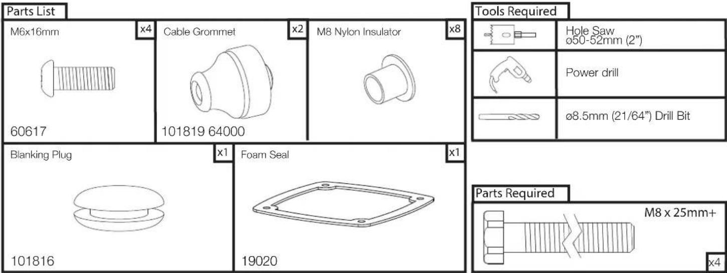 Parts List M6x16mm x4 Cable Grommet x2 M8 Nylon Insulator x8 Tools Required Hole Saw ø50-52mm (2") Power drill ø8.5mm (21/64") Drill Bit Blanking Plug x1 Foam Seal x1 Parts Required M8 x 25mm+ x4