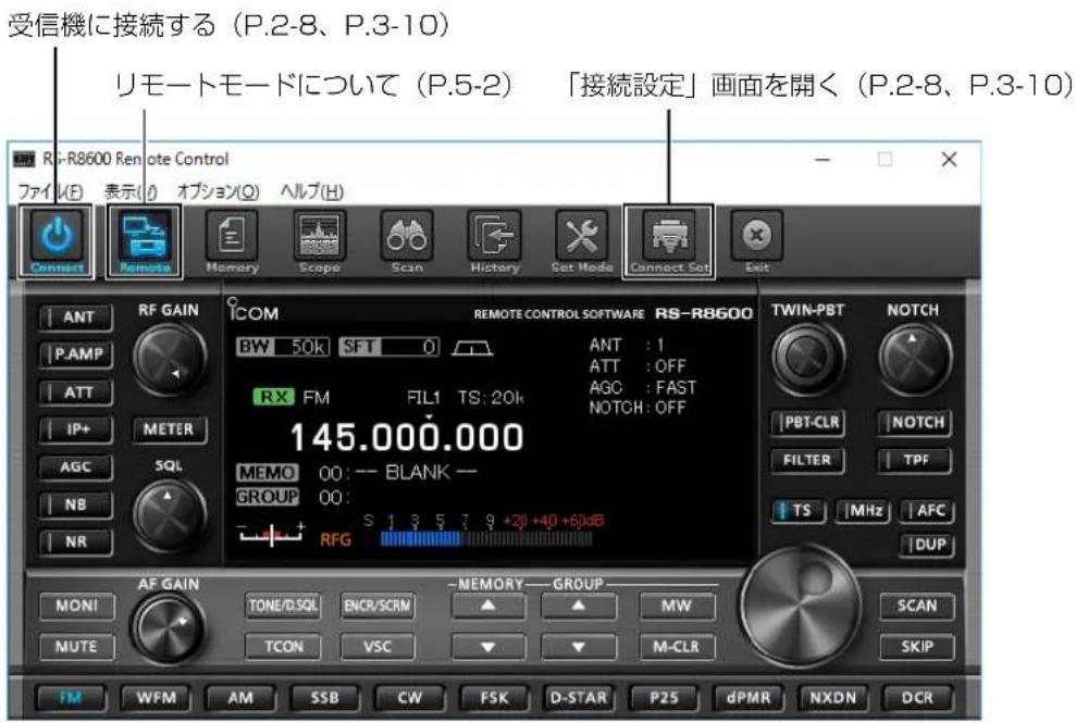 受信機に接続する（P.2-8、P.3-10） リモートモードについて（P.5-2） 「接続設定」画面を開く（P.2-8、P.3-10） R7-R8600 Remote Control ファイル(F) 表示(I) オプション(Q) ヘルプ(H) Connect Remote Memory Scope Scan History Set Mode Connect Set Exit ANT RF GAIN COM REMOTE CONTROL SOFTWARE RS-R8600 TWIN-PBT NOTCH P.AMP BW 50k SFT 0 ANT : 1 ATT ATT : OFF IP+ METER RX FM FIL1 TS: 20k AGC : FAST AGC SQL 145.000.000 NOTCH : OFF NB GROUP MEMO 00 : -- BLANK -- NR RFG S 1 3 5 7 9 +20 +40 +60dB NR AF GAIN -MEMORY -GROUP MONI TONE/DSQL ENCR/SCRM MW SCAN MUTE TCON VSC M-CLR SKIP FM WFM AM SSB CW FSK D-STAR P25 dPMR NXDN DCR