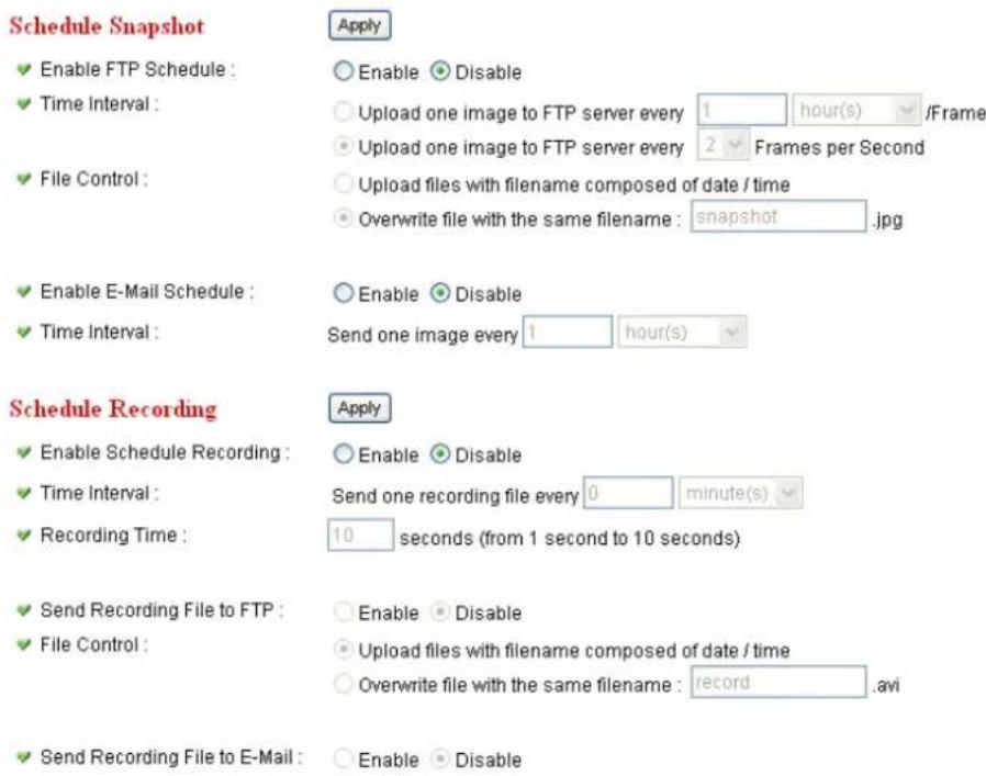 Schedule Snapshot ✓ Enable FTP Schedule : ✓ Time Interval : ✓ File Control : ✓ Enable E-Mail Schedule : ✓ Time Interval : Schedule Recording ✓ Enable Schedule Recording : ✓ Time Interval : ✓ Recording Time : ✓ Send Recording File to FTP : ✓ File Control : ✓ Send Recording File to E-Mail : Apply ○ Enable ○ Disable ○ Upload one image to FTP server every 1 hour(s) /Frame ○ Upload one image to FTP server every 2 Frames per Second ○ Upload files with filename composed of date / time ○ Overwrite file with the same filename : snapshot.jpg ○ Enable ○ Disable Send one image every 1 hour(s) Apply ○ Enable ○ Disable Send one recording file every 0 minute(s) 10 seconds (from 1 second to 10 seconds) ○ Enable ○ Disable ○ Upload files with filename composed of date / time ○ Overwrite file with the same filename : record.avi ○ Enable ○ Disable