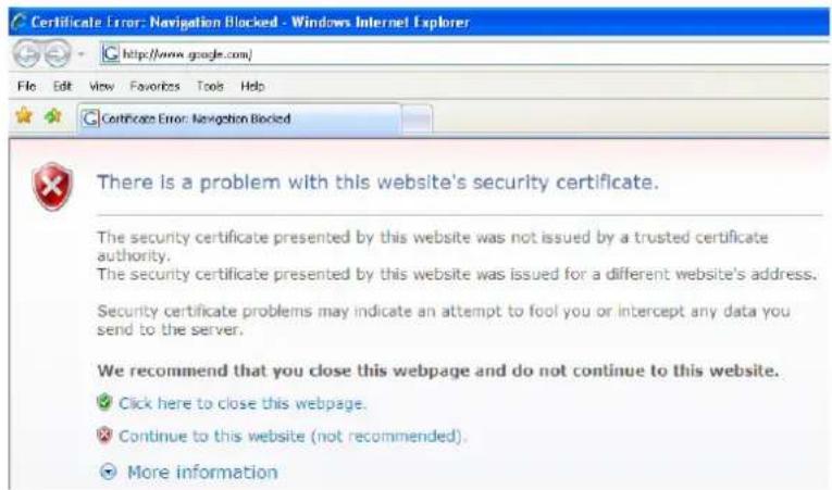Certificate Error: Navigation Blocked - Windows Internet Explorer http://www.google.com/ File Edit View Favorites Tools Help Certificate Error: Navigation Blocked There is a problem with this website's security certificate. The security certificate presented by this website was not issued by a trusted certificate authority. The security certificate presented by this website was issued for a different website's address. Security certificate problems may indicate an attempt to fool you or intercept any data you send to the server. We recommend that you close this webpage and do not continue to this website. ✓ Click here to close this webpage. ✗ Continue to this website (not recommended). ○ More information