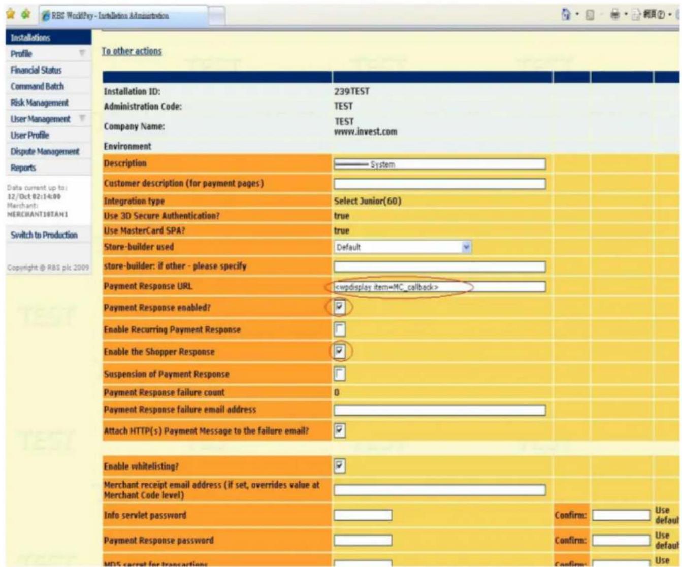 RBS WorldPay - Installations Administration Installations Profile Financial Status Command Batch Risk Management User Management User Profile Dispute Management Reports Data current up to: 12/Oct 02:14:00 Merchant: MERCHANT10TAN1 Switch to Production Copyright @ RBS plc 2009 To other actions Installation ID: 239TEST Administration Code: TEST Company Name: TEST www.invest.com Environment Description ———— System Customer description (for payment pages) Integration type Select Junior(60) Use 3D Secure Authentication? true Use MasterCard SPA? true Store-builder used Default store-builder: if other - please specify Payment Response URL Payment Response enabled? ✓ Enable Recurring Payment Response ✓ Enable the Shopper Response ✓ Suspension of Payment Response ✓ Payment Response failure count 0 Payment Response failure email address Attach HTTP(s) Payment Message to the failure email? ✓ Enable whitelisting? Merchant receipt email address (if set, overrides value at Merchant Code level) Info servlet password ✓ Payment Response password ✓ MDS current for transactions ✓ Confirm: Use confirm: Use Confirm: Use