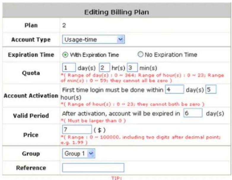 Editing Billing Plan Plan 2 Account Type Usage-time Expiration Time With Expiration Time No Expiration Time Quota 1 day(s) 2 hr(s) 3 min(s) *( Range of day(s) : 0 ~ 364; Range of hour(s) : 0 ~ 23; Range of min(s) : 0 ~ 59; they cannot all be zero ) Account Activation First time login must be done within 4 day(s) 5 hour(s) *( Range of hour(s) : 0 ~ 23; they cannot both be zero ) Valid Period After activation, account will be expired in 6 day(s) *( Must be larger than 0 ) Price 7 ($) *( Range : 0 ~ 100000, including two digits after decimal point; e.g. 1.99 ) Group Group 1 Reference TIP: