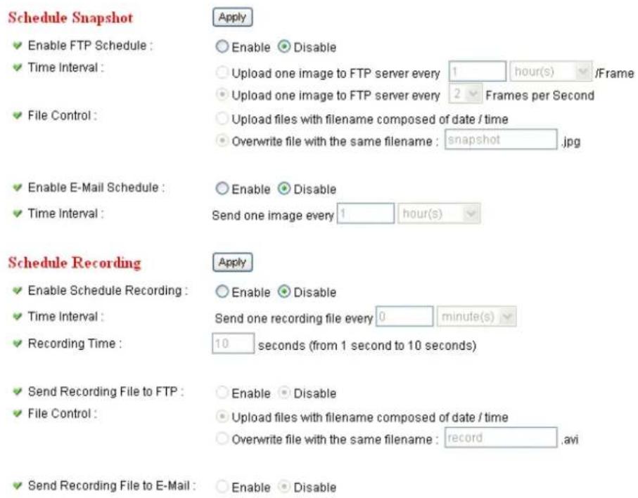 Schedule Snapshot ✓ Enable FTP Schedule : ✓ Time Interval : ✓ File Control : ✓ Enable E-Mail Schedule : ✓ Time Interval : Schedule Recording ✓ Enable Schedule Recording : ✓ Time Interval : ✓ Recording Time : ✓ Send Recording File to FTP : ✓ File Control : ✓ Send Recording File to E-Mail : Apply ○ Enable ○ Disable ○ Upload one image to FTP server every 1 hour(s) /Frame ○ Upload one image to FTP server every 2 Frames per Second ○ Upload files with filename composed of date / time ○ Overwrite file with the same filename : snapshot.jpg ○ Enable ○ Disable Send one image every 1 hour(s) Apply ○ Enable ○ Disable Send one recording file every 0 minute(s) 10 seconds (from 1 second to 10 seconds) ○ Enable ○ Disable ○ Upload files with filename composed of date / time ○ Overwrite file with the same filename : record.avi ○ Enable ○ Disable